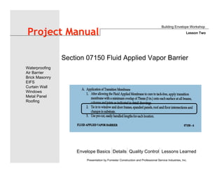 Envelope Basics Details Quality Control Lessons Learned
Waterproofing
Air Barrier
Brick Masonry
EIFS
Curtain Wall
Windows
Metal Panel
Roofing
Presentation by Forrester Construction and Professional Service Industries, Inc.
Project Manual
Section 07150 Fluid Applied Vapor Barrier
Building Envelope Workshop
Lesson Two
 