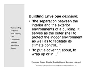 Building Envelope definition:
• “the separation between the
interior and the exterior
environments of a building. It
serves as the outer shell to
protect the indoor environment
as well as to facilitate its
climate control…”
• “to put a covering about, to
wrap up or in…”
Envelope Basics Details Quality Control Lessons Learned
Waterproofing
Air Barrier
Brick Masonry
EIFS
Curtain Wall
Windows
Metal Panel
Roofing
Presentation by Forrester Construction and Professional Service Industries, Inc.
 
