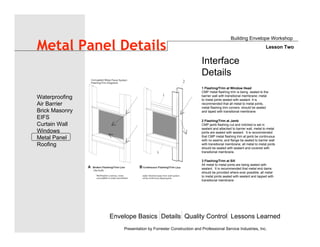 1 Flashing/Trim at Window Head
CMP metal flashing trim is being sealed to the
barrier wall with transitional membrane; metal
to metal joints sealed with sealant. It is
recommended that all metal to metal joints,
metal flashing trim corners should be sealed
and taped with transitional membrane.
3 Flashing/Trim at Sill
All metal to metal joints are being sealed with
sealant. It is recommended that metal end dams
should be provided where ever possible; all metal
to metal joints sealed with sealant and lapped with
transitional membrane
2 Flashing/Trim at Jamb
CMP jamb flashing cut and notched is set in
sealant and attached to barrier wall, metal to metal
joints are sealed with sealant. It is recommended
that CMP metal flashing trim at jamb be continuous
with no seams; and flange be sealed to barrier wall
with transitional membrane; all metal to metal joints
should be sealed with sealant and covered with
transitional membrane.
Interface
Details
Envelope Basics Details Quality Control Lessons Learned
Waterproofing
Air Barrier
Brick Masonry
EIFS
Curtain Wall
Windows
Metal Panel
Roofing
Presentation by Forrester Construction and Professional Service Industries, Inc.
Metal Panel Details
Building Envelope Workshop
Lesson Two
 