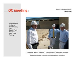 Envelope Basics Details Quality Control Lessons Learned
Waterproofing
Air Barrier
Brick Masonry
EIFS
Curtain Wall
Windows
Metal Panel
Roofing
Presentation by Forrester Construction and Professional Service Industries, Inc.
QC Meeting
Building Envelope Workshop
Lesson Three
 