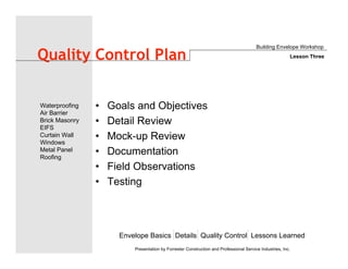 Envelope Basics Details Quality Control Lessons Learned
Waterproofing
Air Barrier
Brick Masonry
EIFS
Curtain Wall
Windows
Metal Panel
Roofing
Presentation by Forrester Construction and Professional Service Industries, Inc.
Quality Control Plan
• Goals and Objectives
• Detail Review
• Mock-up Review
• Documentation
• Field Observations
• Testing
Building Envelope Workshop
Lesson Three
 