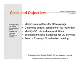 Envelope Basics Details Quality Control Lessons Learned
Waterproofing
Air Barrier
Brick Masonry
EIFS
Curtain Wall
Windows
Metal Panel
Roofing
Presentation by Forrester Construction and Professional Service Industries, Inc.
Goals and Objectives
• Identify skin systems for QC coverage
• Determine budget, schedule for QC coverage
• Identify QC role and responsibilities
• Establish priorities, guidelines for QC services
• Setup a Envelope Coordination meeting
Building Envelope Workshop
Lesson Three
 