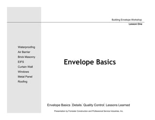 Envelope Basics
Envelope Basics Details Quality Control Lessons Learned
Waterproofing
Air Barrier
Brick Masonry
EIFS
Curtain Wall
Windows
Metal Panel
Roofing
Presentation by Forrester Construction and Professional Service Industries, Inc.
Building Envelope Workshop
Lesson One
 