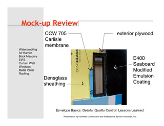 Envelope Basics Details Quality Control Lessons Learned
Waterproofing
Air Barrier
Brick Masonry
EIFS
Curtain Wall
Windows
Metal Panel
Roofing
Presentation by Forrester Construction and Professional Service Industries, Inc.
Mock-up Review
Densglass
sheathing
CCW 705
Carlisle
membrane
exterior plywood
E400
Seaboard
Modified
Emulsion
Coating
 