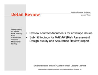 Envelope Basics Details Quality Control Lessons Learned
Waterproofing
Air Barrier
Brick Masonry
EIFS
Curtain Wall
Windows
Metal Panel
Roofing
Presentation by Forrester Construction and Professional Service Industries, Inc.
Detail Review
• Review contract documents for envelope issues
• Submit findings for RADAR (Risk Assessment
Design-quality and Assurance Review) report
Building Envelope Workshop
Lesson Three
 
