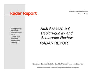 Envelope Basics Details Quality Control Lessons Learned
Waterproofing
Air Barrier
Brick Masonry
EIFS
Curtain Wall
Windows
Metal Panel
Roofing
Presentation by Forrester Construction and Professional Service Industries, Inc.
Radar Report
Risk Assessment
Design-quality and
Assurance Review
RADAR REPORT
Building Envelope Workshop
Lesson Three
 