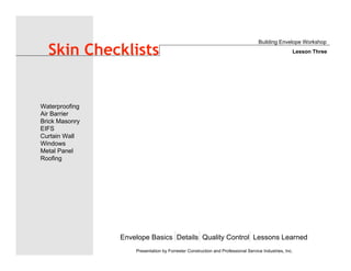 Envelope Basics Details Quality Control Lessons Learned
Waterproofing
Air Barrier
Brick Masonry
EIFS
Curtain Wall
Windows
Metal Panel
Roofing
Presentation by Forrester Construction and Professional Service Industries, Inc.
Skin Checklists
Building Envelope Workshop
Lesson Three
 