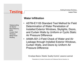 Envelope Basics Details Quality Control Lessons Learned
Waterproofing
Air Barrier
Brick Masonry
EIFS
Curtain Wall
Windows
Metal Panel
Roofing
Presentation by Forrester Construction and Professional Service Industries, Inc.
Testing
• ASTM-E1105 Standard Test Method for Field
Determination of Water Penetration of
Installed Exterior Windows, Skylights, Doors,
and Curtain Walls by Uniform or Cyclic Static
Air Pressure Difference
• AAMA-501.3 Field Check of Water and Air
Leakage through Installed Exterior Windows,
Curtain Walls, and Doors by Uniform Air
Pressure Difference
Building Envelope Workshop
Lesson Three
Water Infiltration
 
