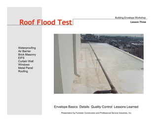 Envelope Basics Details Quality Control Lessons Learned
Waterproofing
Air Barrier
Brick Masonry
EIFS
Curtain Wall
Windows
Metal Panel
Roofing
Presentation by Forrester Construction and Professional Service Industries, Inc.
Roof Flood Test
Building Envelope Workshop
Lesson Three
 