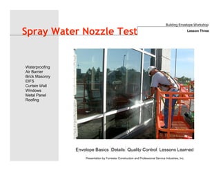 Envelope Basics Details Quality Control Lessons Learned
Waterproofing
Air Barrier
Brick Masonry
EIFS
Curtain Wall
Windows
Metal Panel
Roofing
Presentation by Forrester Construction and Professional Service Industries, Inc.
Spray Water Nozzle Test
Building Envelope Workshop
Lesson Three
 