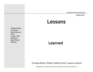 Lessons
Learned
Envelope Basics Details Quality Control Lessons Learned
Waterproofing
Air Barrier
Brick Masonry
EIFS
Curtain Wall
Windows
Metal Panel
Roofing
Presentation by Forrester Construction and Professional Service Industries, Inc.
Building Envelope Workshop
Lesson Four
 