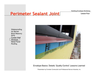 Envelope Basics Details Quality Control Lessons Learned
Waterproofing
Air Barrier
Brick Masonry
EIFS
Curtain Wall
Windows
Metal Panel
Roofing
Presentation by Forrester Construction and Professional Service Industries, Inc.
Perimeter Sealant Joint
Building Envelope Workshop
Lesson Four
 