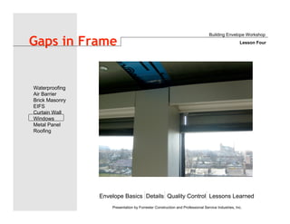 Envelope Basics Details Quality Control Lessons Learned
Waterproofing
Air Barrier
Brick Masonry
EIFS
Curtain Wall
Windows
Metal Panel
Roofing
Presentation by Forrester Construction and Professional Service Industries, Inc.
Gaps in Frame
Building Envelope Workshop
Lesson Four
 