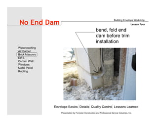Envelope Basics Details Quality Control Lessons Learned
Waterproofing
Air Barrier
Brick Masonry
EIFS
Curtain Wall
Windows
Metal Panel
Roofing
Presentation by Forrester Construction and Professional Service Industries, Inc.
No End Dam
Building Envelope Workshop
Lesson Four
bend, fold end
dam before trim
installation
 