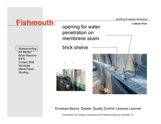 Envelope Basics Details Quality Control Lessons Learned
Waterproofing
Air Barrier
Brick Masonry
EIFS
Curtain Wall
Windows
Metal Panel
Roofing
Presentation by Forrester Construction and Professional Service Industries, Inc.
Fishmouth
Building Envelope Workshop
Lesson Four
opening for water
penetration on
membrane seam
brick shelve
 