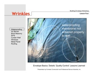 Envelope Basics Details Quality Control Lessons Learned
Waterproofing
Air Barrier
Brick Masonry
EIFS
Curtain Wall
Windows
Metal Panel
Roofing
Presentation by Forrester Construction and Professional Service Industries, Inc.
Wrinkles
Building Envelope Workshop
Lesson Four
waterproofing
membrane not
adhered properly
to wall
 