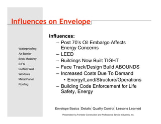 Envelope Basics Details Quality Control Lessons Learned
Waterproofing
Air Barrier
Brick Masonry
EIFS
Curtain Wall
Windows
Metal Panel
Roofing
Presentation by Forrester Construction and Professional Service Industries, Inc.
Influences on Envelope
Influences:
– Post 70’s Oil Embargo Affects
Energy Concerns
– LEED
– Buildings Now Built TIGHT
– Face Track/Design Build ABOUNDS
– Increased Costs Due To Demand
• Energy/Land/Structure/Operations
– Building Code Enforcement for Life
Safety, Energy
 