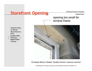 Envelope Basics Details Quality Control Lessons Learned
Waterproofing
Air Barrier
Brick Masonry
EIFS
Curtain Wall
Windows
Metal Panel
Roofing
Presentation by Forrester Construction and Professional Service Industries, Inc.
Storefront Opening
Building Envelope Workshop
Lesson Four
opening too small for
window frame
 
