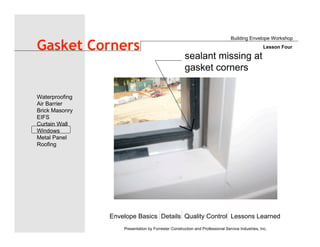 Envelope Basics Details Quality Control Lessons Learned
Waterproofing
Air Barrier
Brick Masonry
EIFS
Curtain Wall
Windows
Metal Panel
Roofing
Presentation by Forrester Construction and Professional Service Industries, Inc.
Gasket Corners
Building Envelope Workshop
Lesson Four
sealant missing at
gasket corners
 