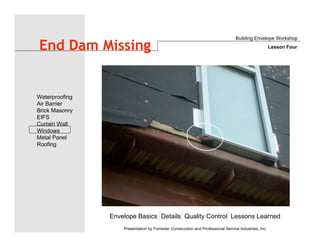 Envelope Basics Details Quality Control Lessons Learned
Waterproofing
Air Barrier
Brick Masonry
EIFS
Curtain Wall
Windows
Metal Panel
Roofing
Presentation by Forrester Construction and Professional Service Industries, Inc.
End Dam Missing
Building Envelope Workshop
Lesson Four
 