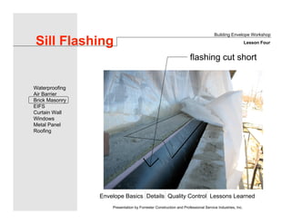 Envelope Basics Details Quality Control Lessons Learned
Waterproofing
Air Barrier
Brick Masonry
EIFS
Curtain Wall
Windows
Metal Panel
Roofing
Presentation by Forrester Construction and Professional Service Industries, Inc.
Sill Flashing
Building Envelope Workshop
Lesson Four
flashing cut short
 