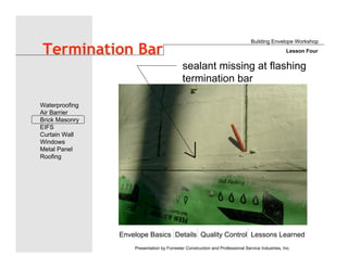 Envelope Basics Details Quality Control Lessons Learned
Waterproofing
Air Barrier
Brick Masonry
EIFS
Curtain Wall
Windows
Metal Panel
Roofing
Presentation by Forrester Construction and Professional Service Industries, Inc.
Termination Bar
Building Envelope Workshop
Lesson Four
sealant missing at flashing
termination bar
 