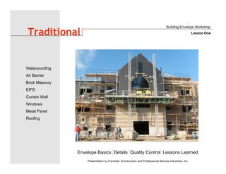 Envelope Basics Details Quality Control Lessons Learned
Waterproofing
Air Barrier
Brick Masonry
EIFS
Curtain Wall
Windows
Metal Panel
Roofing
Presentation by Forrester Construction and Professional Service Industries, Inc.
Traditional
Building Envelope Workshop
Lesson One
 