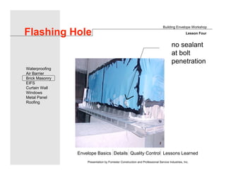 Envelope Basics Details Quality Control Lessons Learned
Waterproofing
Air Barrier
Brick Masonry
EIFS
Curtain Wall
Windows
Metal Panel
Roofing
Presentation by Forrester Construction and Professional Service Industries, Inc.
Flashing Hole
no sealant
at bolt
penetration
Building Envelope Workshop
Lesson Four
 