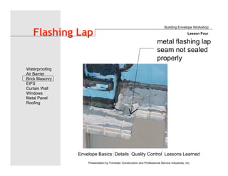Envelope Basics Details Quality Control Lessons Learned
Waterproofing
Air Barrier
Brick Masonry
EIFS
Curtain Wall
Windows
Metal Panel
Roofing
Presentation by Forrester Construction and Professional Service Industries, Inc.
Flashing Lap
metal flashing lap
seam not sealed
properly
Building Envelope Workshop
Lesson Four
 