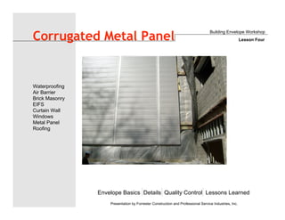 Envelope Basics Details Quality Control Lessons Learned
Waterproofing
Air Barrier
Brick Masonry
EIFS
Curtain Wall
Windows
Metal Panel
Roofing
Presentation by Forrester Construction and Professional Service Industries, Inc.
Corrugated Metal Panel
Building Envelope Workshop
Lesson Four
 