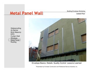 Envelope Basics Details Quality Control Lessons Learned
Waterproofing
Air Barrier
Brick Masonry
EIFS
Curtain Wall
Windows
Metal Panel
Roofing
Presentation by Forrester Construction and Professional Service Industries, Inc.
Metal Panel Wall
Building Envelope Workshop
Lesson Four
 