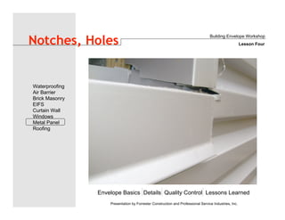 Envelope Basics Details Quality Control Lessons Learned
Waterproofing
Air Barrier
Brick Masonry
EIFS
Curtain Wall
Windows
Metal Panel
Roofing
Presentation by Forrester Construction and Professional Service Industries, Inc.
Notches, Holes
Building Envelope Workshop
Lesson Four
 