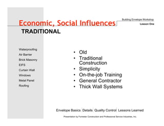 Envelope Basics Details Quality Control Lessons Learned
Waterproofing
Air Barrier
Brick Masonry
EIFS
Curtain Wall
Windows
Metal Panel
Roofing
Presentation by Forrester Construction and Professional Service Industries, Inc.
Economic, Social Influences
• Old
• Traditional
Construction
• Simplicity
• On-the-job Training
• General Contractor
• Thick Wall Systems
TRADITIONAL
Building Envelope Workshop
Lesson One
 