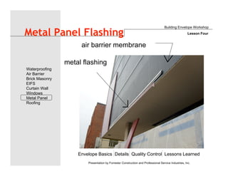 Envelope Basics Details Quality Control Lessons Learned
Waterproofing
Air Barrier
Brick Masonry
EIFS
Curtain Wall
Windows
Metal Panel
Roofing
Presentation by Forrester Construction and Professional Service Industries, Inc.
Metal Panel Flashing
air barrier membrane
metal flashing
Building Envelope Workshop
Lesson Four
 