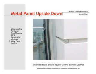 Envelope Basics Details Quality Control Lessons Learned
Waterproofing
Air Barrier
Brick Masonry
EIFS
Curtain Wall
Windows
Metal Panel
Roofing
Presentation by Forrester Construction and Professional Service Industries, Inc.
Metal Panel Upside Down
Building Envelope Workshop
Lesson Four
 