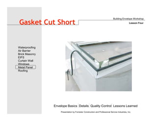 Envelope Basics Details Quality Control Lessons Learned
Waterproofing
Air Barrier
Brick Masonry
EIFS
Curtain Wall
Windows
Metal Panel
Roofing
Presentation by Forrester Construction and Professional Service Industries, Inc.
Gasket Cut Short
Building Envelope Workshop
Lesson Four
 