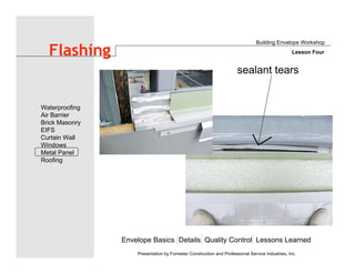 Envelope Basics Details Quality Control Lessons Learned
Waterproofing
Air Barrier
Brick Masonry
EIFS
Curtain Wall
Windows
Metal Panel
Roofing
Presentation by Forrester Construction and Professional Service Industries, Inc.
Flashing
Building Envelope Workshop
Lesson Four
sealant tears
 