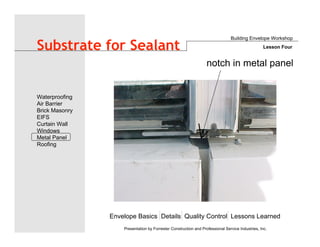 Envelope Basics Details Quality Control Lessons Learned
Waterproofing
Air Barrier
Brick Masonry
EIFS
Curtain Wall
Windows
Metal Panel
Roofing
Presentation by Forrester Construction and Professional Service Industries, Inc.
Substrate for Sealant
Building Envelope Workshop
Lesson Four
notch in metal panel
 