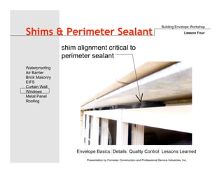 Envelope Basics Details Quality Control Lessons Learned
Waterproofing
Air Barrier
Brick Masonry
EIFS
Curtain Wall
Windows
Metal Panel
Roofing
Presentation by Forrester Construction and Professional Service Industries, Inc.
Shims & Perimeter Sealant
Building Envelope Workshop
Lesson Four
shim alignment critical to
perimeter sealant
 