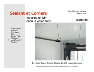 Envelope Basics Details Quality Control Lessons Learned
Waterproofing
Air Barrier
Brick Masonry
EIFS
Curtain Wall
Windows
Metal Panel
Roofing
Presentation by Forrester Construction and Professional Service Industries, Inc.
Sealant at Corners
metal panel joint
open to water entry storefront
Building Envelope Workshop
Lesson Four
 