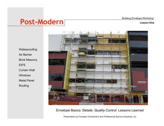 Envelope Basics Details Quality Control Lessons Learned
Waterproofing
Air Barrier
Brick Masonry
EIFS
Curtain Wall
Windows
Metal Panel
Roofing
Presentation by Forrester Construction and Professional Service Industries, Inc.
Post-Modern
Building Envelope Workshop
Lesson One
 
