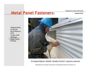 Envelope Basics Details Quality Control Lessons Learned
Waterproofing
Air Barrier
Brick Masonry
EIFS
Curtain Wall
Windows
Metal Panel
Roofing
Presentation by Forrester Construction and Professional Service Industries, Inc.
Metal Panel Fasteners
Building Envelope Workshop
Lesson Four
 