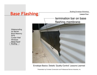 Envelope Basics Details Quality Control Lessons Learned
Waterproofing
Air Barrier
Brick Masonry
EIFS
Curtain Wall
Windows
Metal Panel
Roofing
Presentation by Forrester Construction and Professional Service Industries, Inc.
Base Flashing
Building Envelope Workshop
Lesson Four
termination bar on base
flashing membrane
 