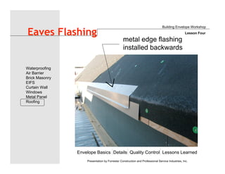 Envelope Basics Details Quality Control Lessons Learned
Waterproofing
Air Barrier
Brick Masonry
EIFS
Curtain Wall
Windows
Metal Panel
Roofing
Presentation by Forrester Construction and Professional Service Industries, Inc.
Eaves Flashing
Building Envelope Workshop
Lesson Four
metal edge flashing
installed backwards
 