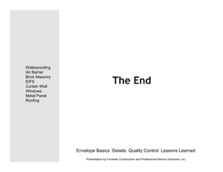 The End
Envelope Basics Details Quality Control Lessons Learned
Waterproofing
Air Barrier
Brick Masonry
EIFS
Curtain Wall
Windows
Metal Panel
Roofing
Presentation by Forrester Construction and Professional Service Industries, Inc.
 