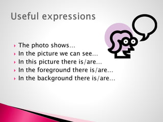  The photo shows… 
 In the picture we can see… 
 In this picture there is/are… 
 In the foreground there is/are… 
 In the background there is/are… 
 