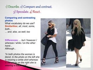 Comparing and contrasting 
photos 
What vocabulary do we use? 
Similarities; all, most, some, 
both... 
... and, also, as well, too 
Differences; ... but / however / 
whereas / while / on the other 
hand... 
Although... 
“In both photos the woman is 
blond. In the photo on the left she 
is wearing a white shirt whereas 
in the photo on the right she is 
wearing a black coat”. 
 