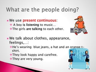 We use present continuous: 
 A boy is listening to music… 
The girls are talking to each other. 
We talk about clothes, appearance, 
feelings,…: 
He’s wearing blue jeans, a hat and an orange t-shirt. 
They look happy and carefree. 
They are very young. 
 