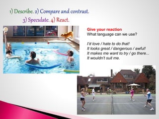 Give your reaction 
What language can we use? 
I’d love / hate to do that! 
It looks great / dangerous / awful! 
It makes ...