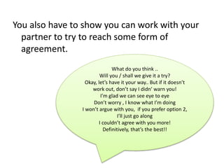 You also have to show you can work with your
partner to try to reach some form of
agreement.
What do you think ..
Will you / shall we give it a try?
Okay, let’s have it your way.. But if it doesn’t
work out, don’t say I didn‘ warn you!
I’m glad we can see eye to eye
Don’t worry , I know what I’m doing
I won’t argue with you, if you prefer option 2,
I’ll just go along
I couldn’t agree with you more!
Definitively, that’s the best!!
 